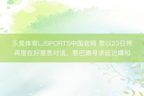 乐竞体育LJSPORTS中国官网 黎以23日将再度在好意思对话，黎巴嫩寻求延迟媾和