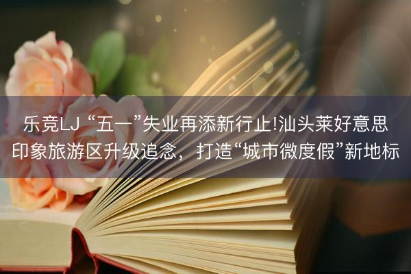 乐竞LJ “五一”失业再添新行止!汕头莱好意思印象旅游区升级追念，打造“城市微度假”新地标