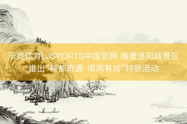 乐竞体育LJSPORTS中国官网 隋唐洛阳城景区推出“神都奇遇·周周有戏”特质活动