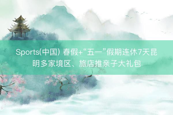 Sports(中国) 春假+“五一”假期连休7天昆明多家境区、旅店推亲子大礼包