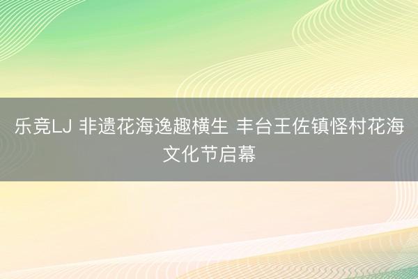 乐竞LJ 非遗花海逸趣横生 丰台王佐镇怪村花海文化节启幕